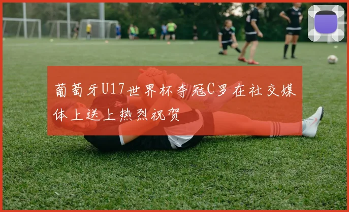 葡萄牙U17世界杯夺冠C罗在社交媒体上送上热烈祝贺