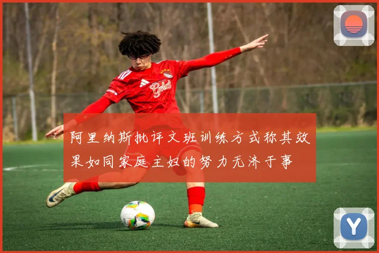 阿里纳斯批评文班训练方式称其效果如同家庭主妇的努力无济于事
