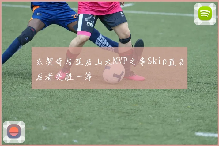 东契奇与亚历山大MVP之争Skip直言后者更胜一筹