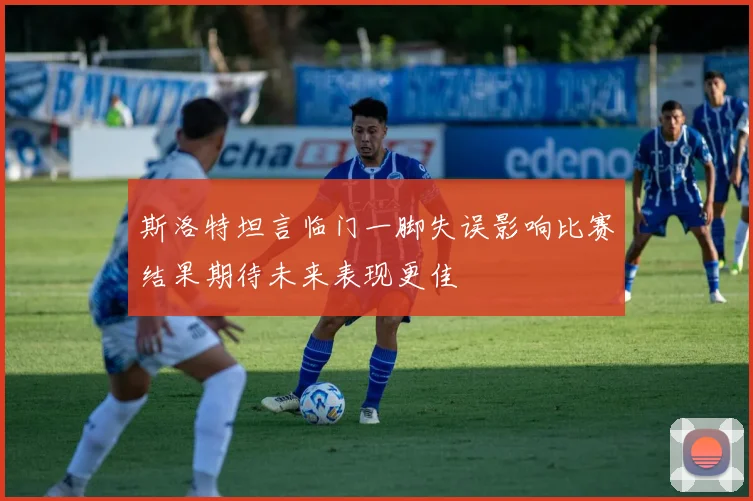 斯洛特坦言临门一脚失误影响比赛结果期待未来表现更佳