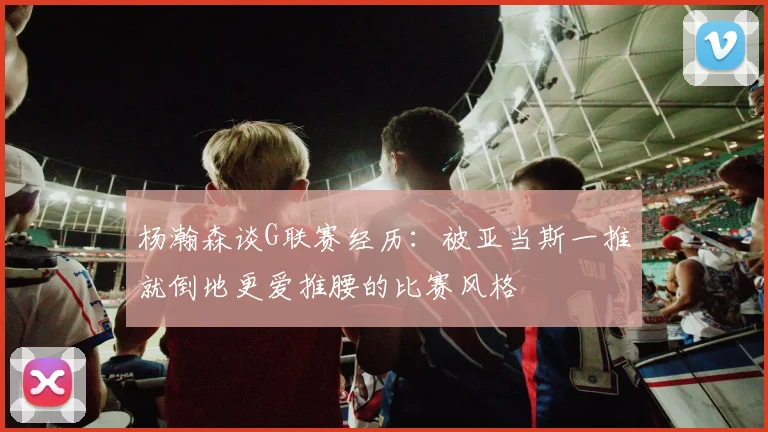 杨瀚森谈G联赛经历：被亚当斯一推就倒地更爱推腰的比赛风格