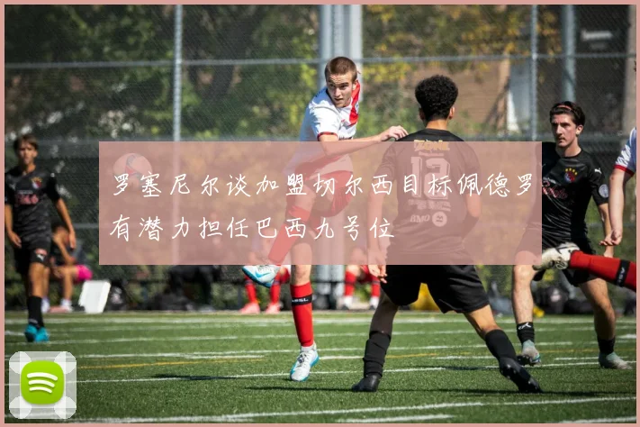 罗塞尼尔谈加盟切尔西目标佩德罗有潜力担任巴西九号位
