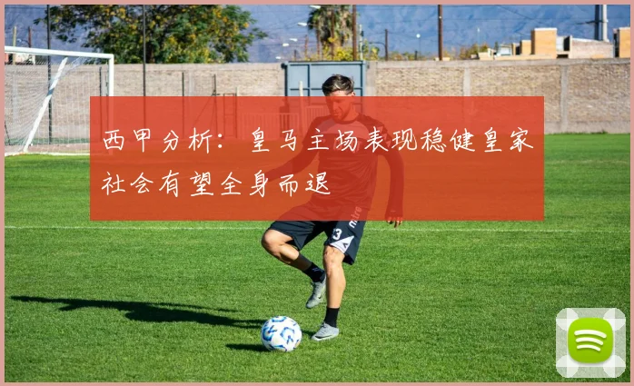 西甲分析：皇马主场表现稳健皇家社会有望全身而退