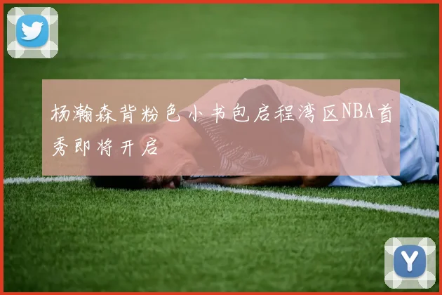 杨瀚森背粉色小书包启程湾区NBA首秀即将开启