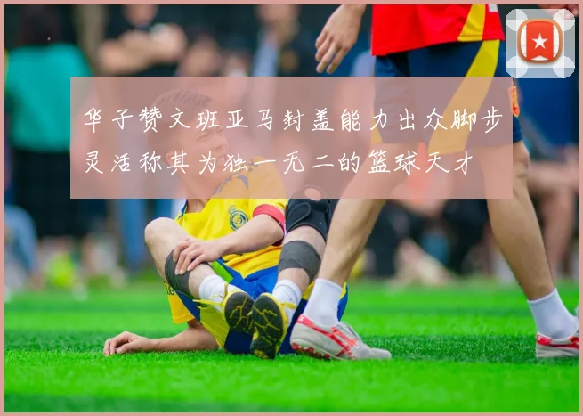 华子赞文班亚马封盖能力出众脚步灵活称其为独一无二的篮球天才