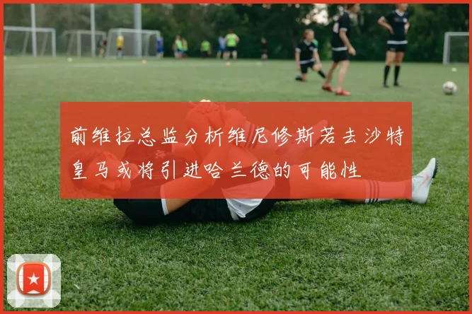 前维拉总监分析维尼修斯若去沙特皇马或将引进哈兰德的可能性