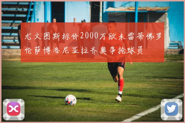 尤文图斯标价2000万欧米雷蒂佛罗伦萨博洛尼亚拉齐奥争抢球员