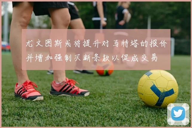 尤文图斯或将提升对马特塔的报价并增加强制买断条款以促成交易