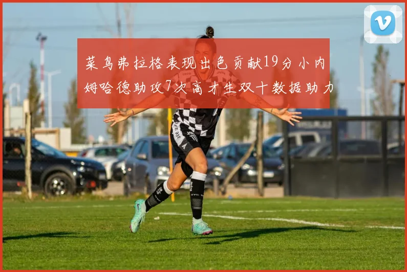 菜鸟弗拉格表现出色贡献19分小内姆哈德助攻7次高才生双十数据助力球队胜利