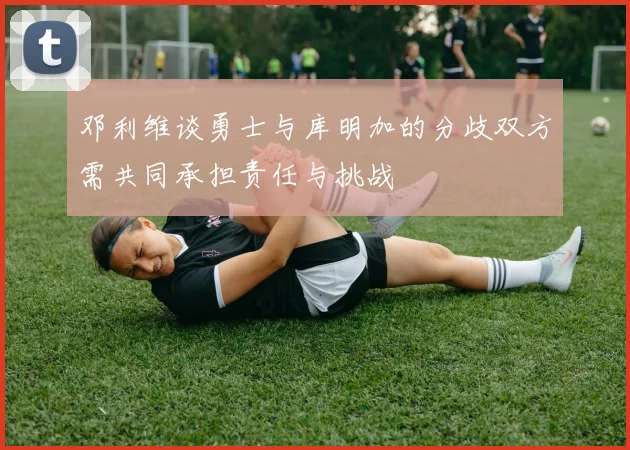 邓利维谈勇士与库明加的分歧双方需共同承担责任与挑战