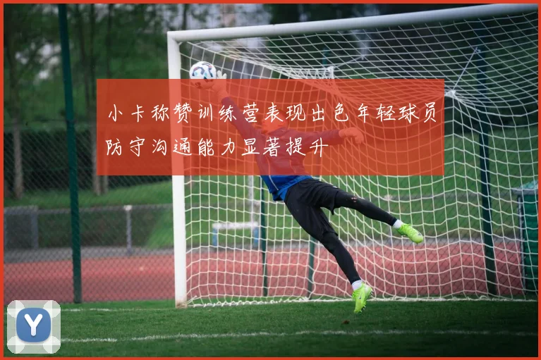 小卡称赞训练营表现出色年轻球员防守沟通能力显著提升