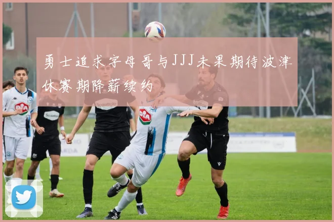 勇士追求字母哥与JJJ未果期待波津休赛期降薪续约