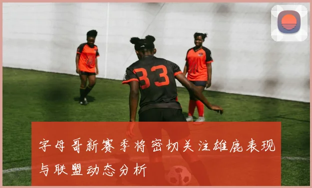 字母哥新赛季将密切关注雄鹿表现与联盟动态分析