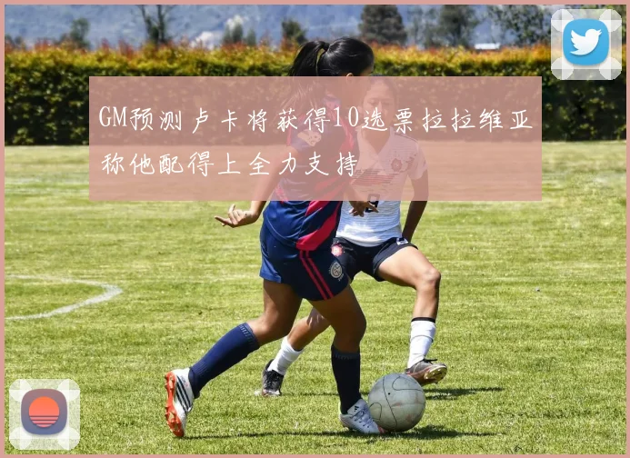 GM预测卢卡将获得10选票拉拉维亚称他配得上全力支持
