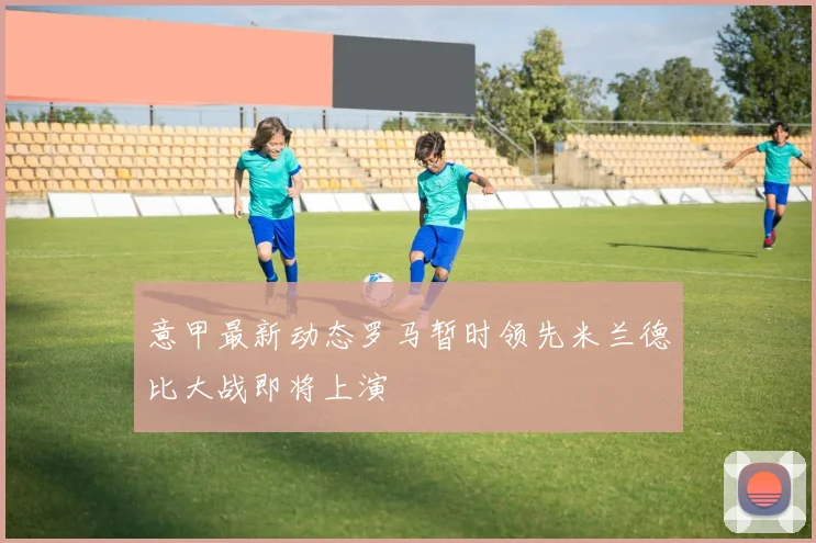 意甲最新动态罗马暂时领先米兰德比大战即将上演