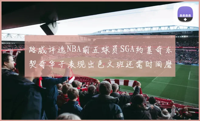 路威评选NBA前五球员SGA约基奇东契奇华子表现出色文班还需时间磨练