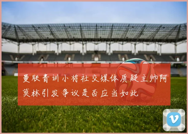 曼联青训小将社交媒体质疑主帅阿莫林引发争议是否应当如此