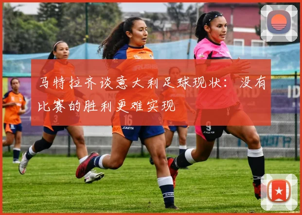 马特拉齐谈意大利足球现状：没有比赛的胜利更难实现