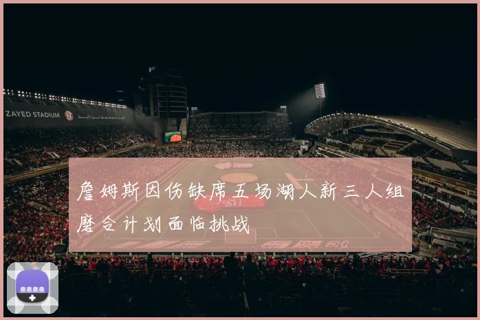 詹姆斯因伤缺席五场湖人新三人组磨合计划面临挑战