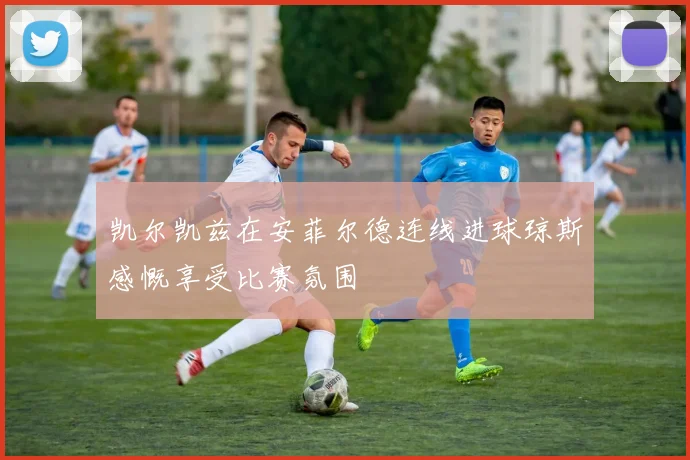 凯尔凯兹在安菲尔德连线进球琼斯感慨享受比赛氛围