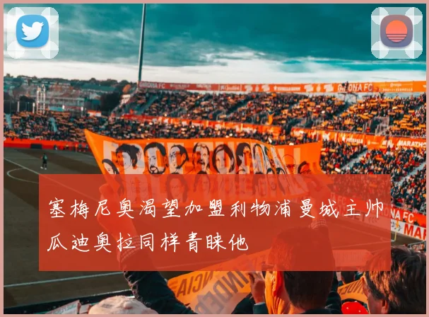 塞梅尼奥渴望加盟利物浦曼城主帅瓜迪奥拉同样青睐他
