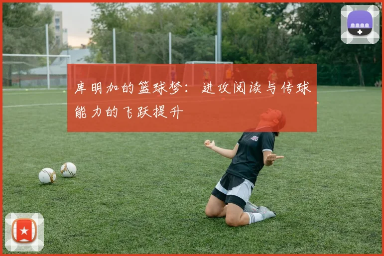库明加的篮球梦：进攻阅读与传球能力的飞跃提升