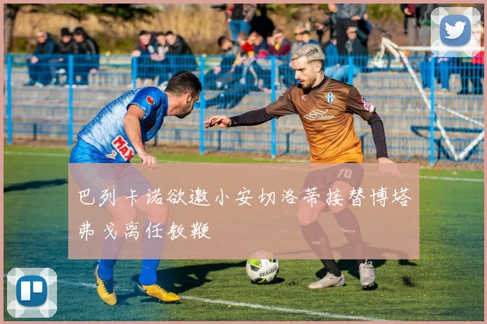 巴列卡诺欲邀小安切洛蒂接替博塔弗戈离任教鞭