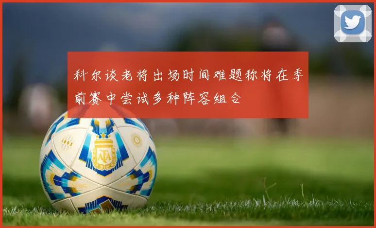 科尔谈老将出场时间难题称将在季前赛中尝试多种阵容组合