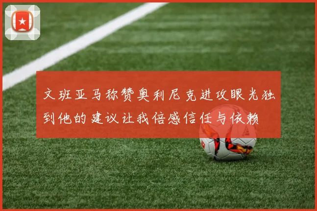 文班亚马称赞奥利尼克进攻眼光独到他的建议让我倍感信任与依赖