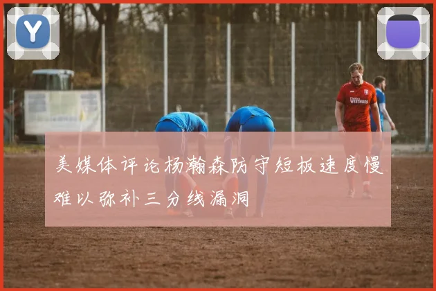 美媒体评论杨瀚森防守短板速度慢难以弥补三分线漏洞