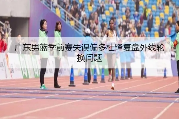 广东男篮季前赛失误偏多杜锋复盘外线轮换问题（mksports）